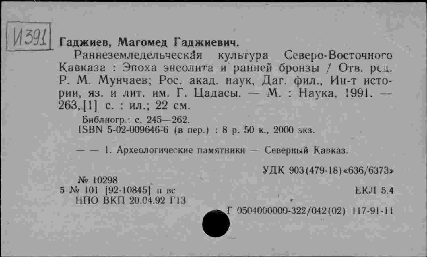 ﻿
Гаджиев, Магомед Гаджиевич.
Раннеземледельческая культура Северо-Восточного Кавказа : Эпоха энеолита и ранней бронзы / Отв. ред. P. М. Мунчаев; Рос. акад, наук, Даг. фил., Ин-т истории, яз. и лит. им. Г. Цадасы. — М. : Наука, 1991. — 263, [ 1 ] с. : ил.; 22 см.
Библиогр.: с. 245—262.
ISBN 5-02-009646-6 (в пер.) : 8 р. 50 к., 2000 экз.
-----1. Археологические памятники — Северный Кавказ.
№ 10298
5 № 101 [92-10845] п вс НПО ВКП 20.04.92 Г13
УДК 903(479-18)«636/6373»
ЕКЛ 5.4
Г 0504000000-322/042(02) 117-91-11